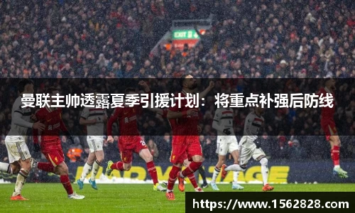 曼联主帅透露夏季引援计划：将重点补强后防线